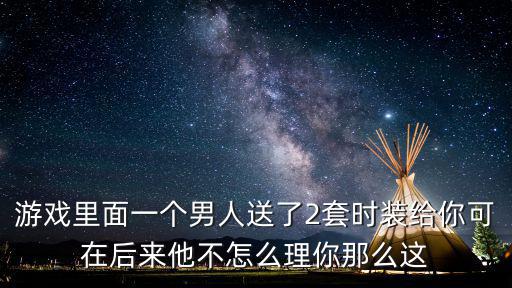 游戏里面一个男人送了2套时装给你可在后来他不怎么理你那么这