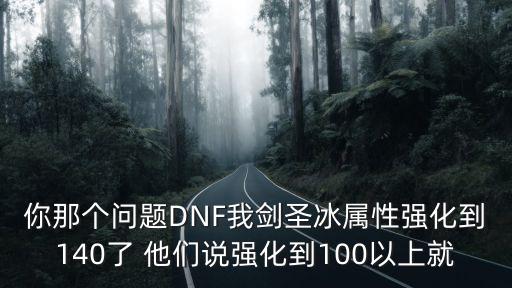 你那个问题DNF我剑圣冰属性强化到140了 他们说强化到100以上就