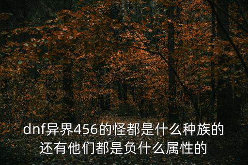 dnf异界456的怪都是什么种族的还有他们都是负什么属性的