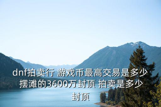 dnf拍卖行 游戏币最高交易是多少 摆滩的3600万封顶 拍卖是多少封顶
