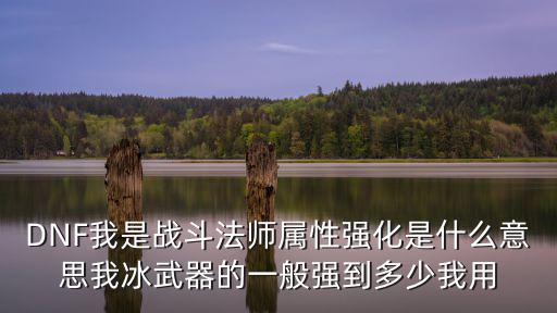dnf 战法强化什么属性，DNF我是战斗法师属性强化是什么意思我冰武器的一般强到多少我用