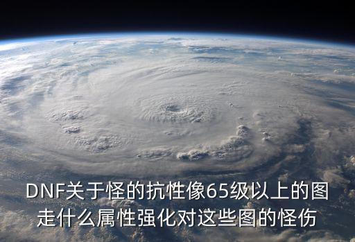 DNF关于怪的抗性像65级以上的图走什么属性强化对这些图的怪伤