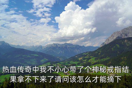 热血传奇中我不小心带了个神秘戒指结果拿不下来了请问该怎么才能摘下