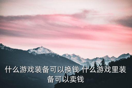 什么网页游戏装备可以还钱，什么游戏装备可以换钱 什么游戏里装备可以卖钱