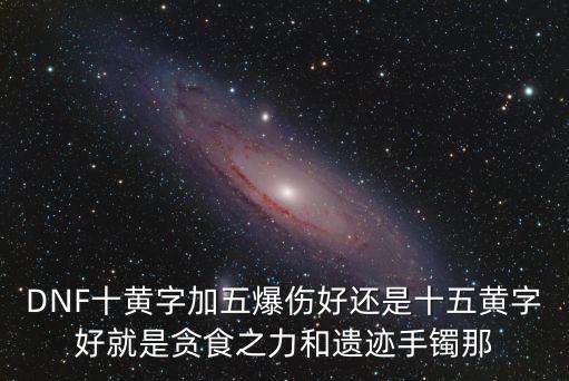 DNF十黄字加五爆伤好还是十五黄字好就是贪食之力和遗迹手镯那