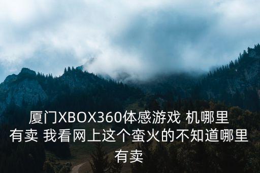 厦门XBOX360体感游戏 机哪里有卖 我看网上这个蛮火的不知道哪里有卖