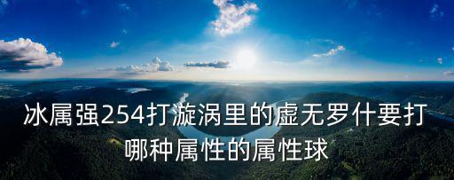 冰属强254打漩涡里的虚无罗什要打哪种属性的属性球