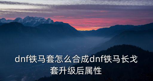dnf铁马套怎么合成dnf铁马长戈套升级后属性