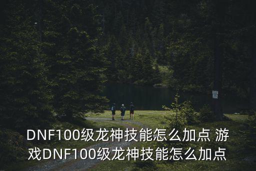 DNF100级龙神技能怎么加点 游戏DNF100级龙神技能怎么加点
