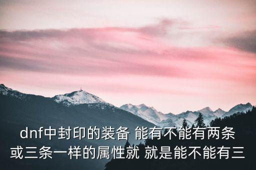 dnf封印什么属性是智力，dnf中封印的装备 能有不能有两条或三条一样的属性就 就是能不能有三