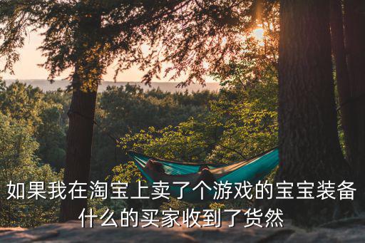 如果我在淘宝上卖了个游戏的宝宝装备什么的买家收到了货然