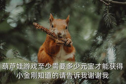 葫芦娃游戏至少需要多少元宝才能获得小金刚知道的请告诉我谢谢我