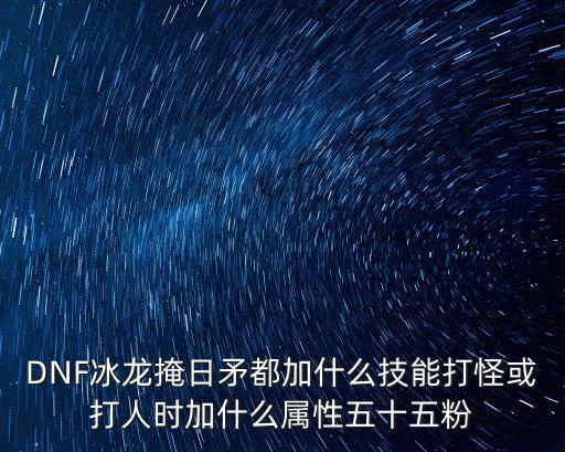 DNF冰龙掩日矛都加什么技能打怪或打人时加什么属性五十五粉
