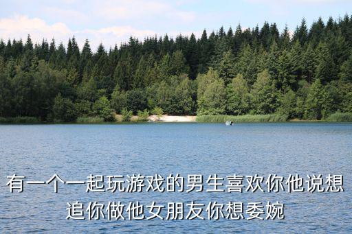 有一个一起玩游戏的男生喜欢你他说想追你做他女朋友你想委婉