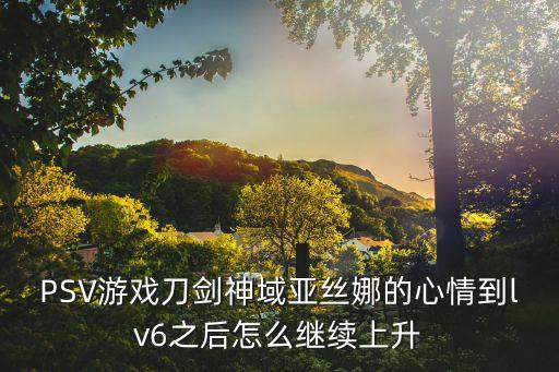 PSV游戏刀剑神域亚丝娜的心情到lv6之后怎么继续上升