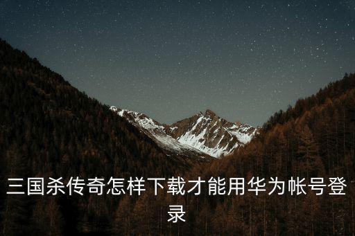 三国杀传奇怎样下载才能用华为帐号登录