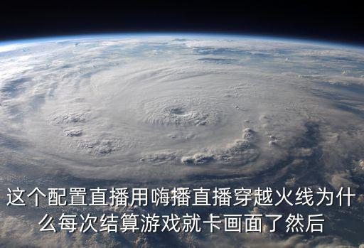 这个配置直播用嗨播直播穿越火线为什么每次结算游戏就卡画面了然后