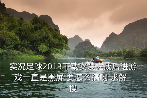 实况足球2013下载安装完成后进游戏一直是黑屏 要怎么搞啊 求解  搜