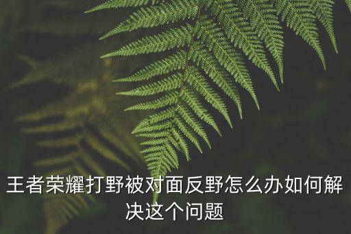 手游阿木木打野被反野被杀怎么打，阿木木怎么打野啊感觉清野很慢很伤而且总被对面打野欺负