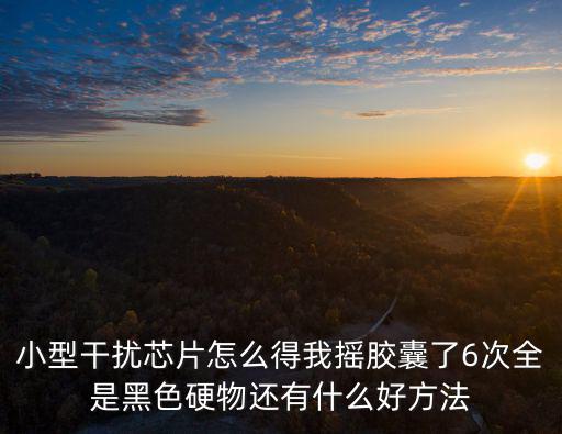 小型干扰芯片怎么得我摇胶囊了6次全是黑色硬物还有什么好方法