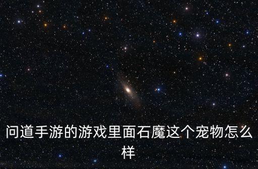问道手游小魔头怎么样，问道手游的游戏里面石魔这个宠物怎么样