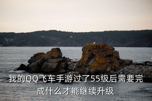 我的QQ飞车手游过了55级后需要完成什么才能继续升级