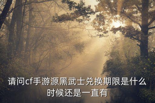 请问cf手游源黑武士兑换期限是什么时候还是一直有