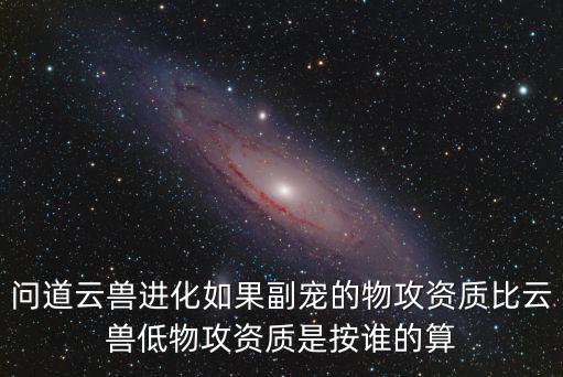问道云兽进化如果副宠的物攻资质比云兽低物攻资质是按谁的算