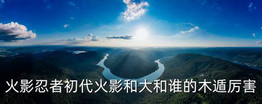 火影忍者初代火影和大和谁的木遁厉害