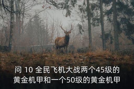 方舟手游怎么获得黄金机甲，问 10 全民飞机大战两个45级的黄金机甲和一个50级的黄金机甲