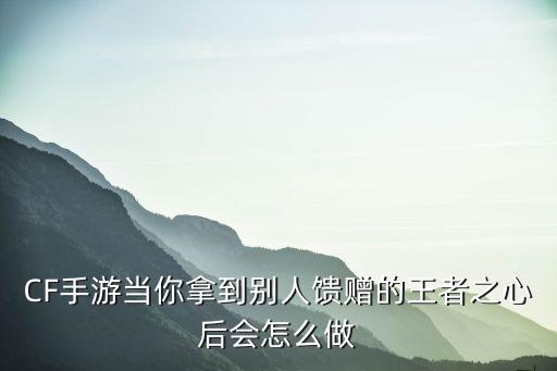 cf手游的王者馈赠怎么弄，CF手游当你拿到别人馈赠的王者之心后会怎么做
