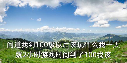 问道我到100级以后该玩什么我一天就2小时游戏时间到了100我该