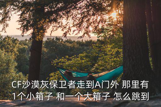 cf手游爆破沙漠灰a门怎么跳，CF沙漠灰保卫者走到A门外 那里有1个小箱子 和一个大箱子 怎么跳到