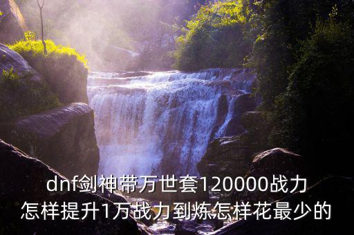 dnf剑神带万世套120000战力怎样提升1万战力到炼怎样花最少的
