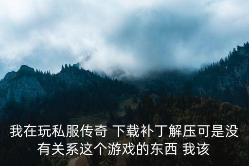 传奇手游副本怎么下载，我在玩私服传奇 下载补丁解压可是没有关系这个游戏的东西 我该