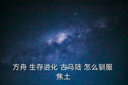 方舟 生存进化 古马陆 怎么驯服 焦土