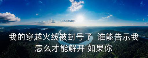我的穿越火线被封号了  谁能告示我怎么才能解开 如果你