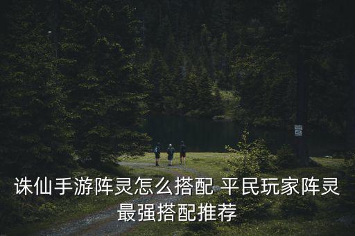 诛仙手游阵灵怎么搭配 平民玩家阵灵最强搭配推荐