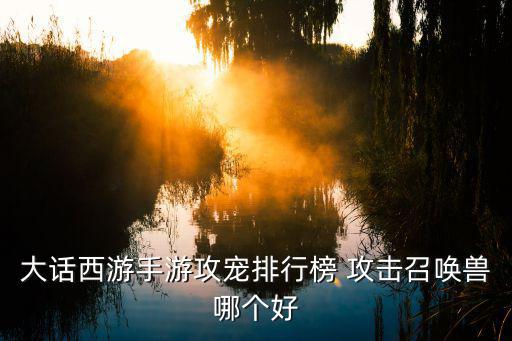 手游大话西游攻击狐小妖怎么样，大话西游手游攻宠排行榜 攻击召唤兽哪个好