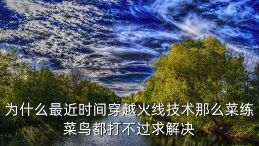 cf手游菜鸟打不赢怎么办，为什么最近时间穿越火线技术那么菜练菜鸟都打不过求解决