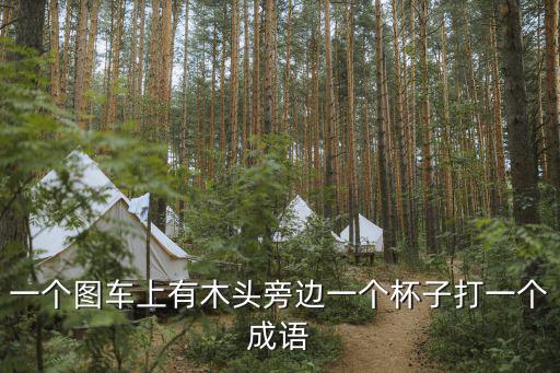 一个图车上有木头旁边一个杯子打一个成语