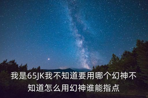 我是65JK我不知道要用哪个幻神不知道怎么用幻神谁能指点