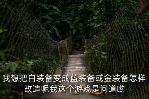 我想把白装备变成蓝装备或金装备怎样改造呢我这个游戏是问道哟