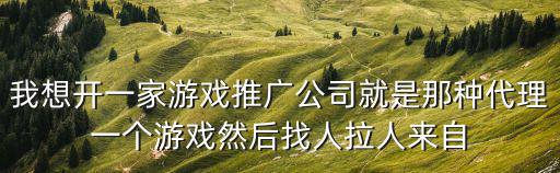 我想开一家游戏推广公司就是那种代理一个游戏然后找人拉人来自