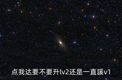 点我达手游怎么升级，点我达要不要升lv2还是一直謑v1