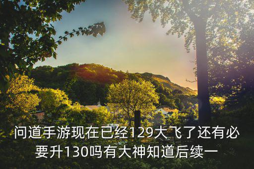 问道手游现在已经129大飞了还有必要升130吗有大神知道后续一