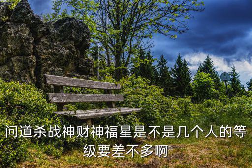 问道杀战神财神福星是不是几个人的等级要差不多啊