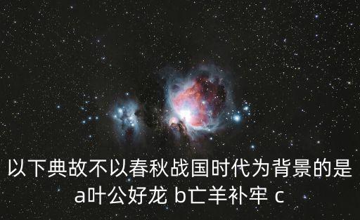 以下典故不以春秋战国时代为背景的是a叶公好龙 b亡羊补牢 c