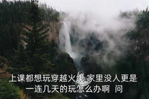 上课都想玩穿越火线 家里没人更是 一连几天的玩怎么办啊  问