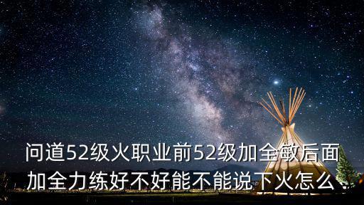 问道52级火职业前52级加全敏后面加全力练好不好能不能说下火怎么